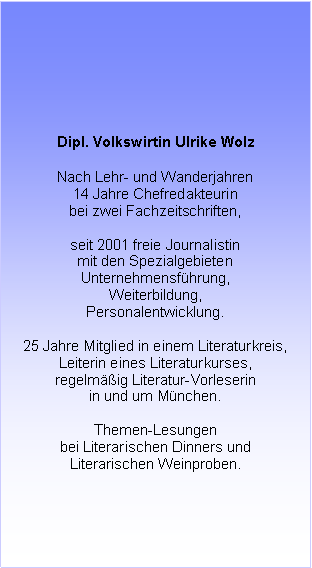 Textfeld: Dipl. Volkswirtin Ulrike Wolz
Nach Lehr- und Wanderjahren
14 Jahre Chefredakteurin
bei zwei Fachzeitschriften,
seit 2001 freie Journalistin
mit den Spezialgebieten
Unternehmensführung,
Weiterbildung,
Personalentwicklung.
20 Jahre Mitglied in einem Literaturkreis,
Leiterin eines Literaturkurses,
regelmäßig Literatur-Vorleserin
in und um München.
Themen-Lesungen
bei Literarischen Dinners und
literarischen Weinproben.