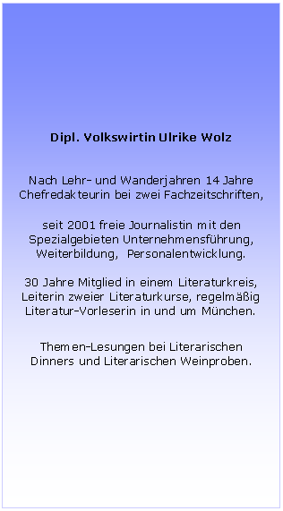 Textfeld: Dipl. Volkswirtin Ulrike Wolz
Nach Lehr- und Wanderjahren 14 Jahre Chefredakteurin bei zwei Fachzeitschriften,
seit 2001 freie Journalistin mit den Spezialgebieten Unternehmensführung,
Weiterbildung, Personalentwicklung.
30 Jahre Mitglied in einem Literaturkreis,
Leiterin zweier Literaturkurse, regelmäßig Literatur-Vorleserin in und um München.
Themen-Lesungen bei Literarischen Dinners und Literarischen Weinproben.