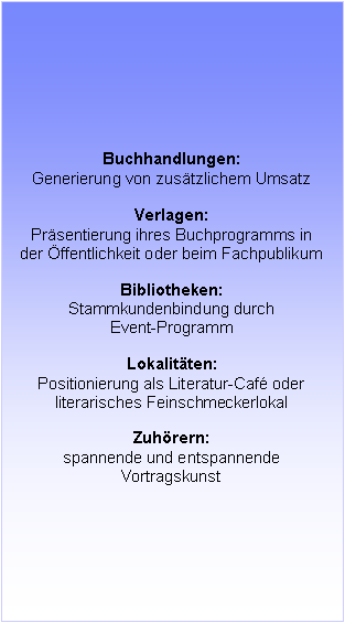 Textfeld: Buchhandlungen:
Generierung von zusätzlichem Umsatz
Verlagen:
Präsentierung ihres Buchprogramms in der Öffentlichkeit oder beim Fachpublikum
Bibliotheken:
Stammkundenbindung durch
Event-Programm
Lokalitäten:
Positionierung als Literatur-Café oder
literarisches Feinschmeckerlokal
Zuhörern:
spannende und entspannende Vortragskunst