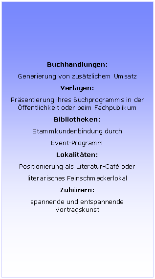 Textfeld: Buchhandlungen:
Generierung von zusätzlichem Umsatz
Verlagen:
Präsentierung ihres Buchprogramms in der Öffentlichkeit oder beim Fachpublikum
Bibliotheken:
Stammkundenbindung durch
Event-Programm
Lokalitäten:
Positionierung als Literatur-Café oder
literarisches Feinschmeckerlokal
Zuhörern:
spannende und entspannende Vortragskunst