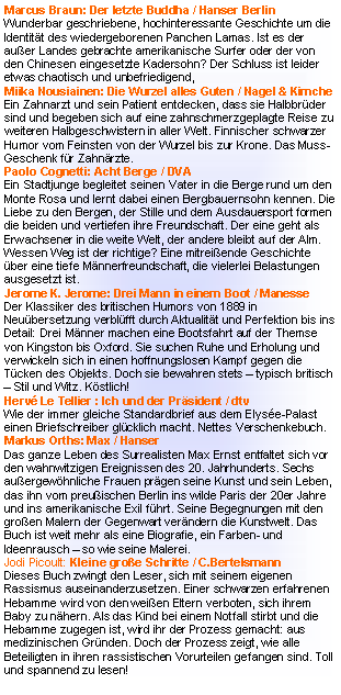 Textfeld: Matt Beynon Rees: Mozarts letzte Arie / C.H. BeckDie Ger�cht und das Personal sind bekannt: Mozart wurde vergiftet. Sind seine Logenbr�der schuld?  Was ist die heimliche Botschaft der  �Zauberfl�te�? Super und spannend! Rita Falk: Dampfnudel-Blues / dtv premiumBayerischer Slang und Lakonie perfekt getroffen. Kommissar Eberhofer als Stenz und Macho kommt dem Mord am Rektor fast aus Langeweile auf die Spur.  Super zum Vorlesen!Kurt Palm: Bud Fucking / rororoTrotz �sterr. Krimipreis ist das Buch so schlecht wie der Titel.Rainer W�rth: Wildwechsel / GoldmannVerzwickter Politkrimi aus dem Schwarzwald. Gut geschrieben, aber Plot nicht ganz �berzeugend. Sepp Bierbichler: Mittelreich / SuhrkampSprachgewaltiger autobiografisch gef�rbter Dorfroman um eine Wirtsfamilie am Starnbergersee, der ein ganzes Jahrhundert Bayern portr�tiert. Anspruchsvoll, derb und gut!John von D�ffel: Goethe ruft an / DuMontPersiflage auf den Literaturbetrieb und die N�te von M�chtegernautoren.  Hinrei�ende Sprache aber f�r ein ganzes Buch nicht tragf�higes Konzept. Michael Kumpfm�ller:  Die Herrlichkeit des Lebens / Kiepenheuer & WitschDie gro�e Liebe des tuberkulosekranken Kafkas war eine K�chin, 15 Jahre j�nger als er. Ein wunderbar feinf�hliger Liebesroman �ber die letzten Monate eines Zerrissenen.Eugen Ruge: In Zeiten des abnehmenden Lichts / RowohltVier Generationen M�nner vor dem Hintergrund der DDR-Wirklichkeit. Der deutsche Buchpreistr�ger erz�hlt interessant und kenntnisreich, die Figuren ber�hren emotional allerdings nicht.David Foenkinos: Nathalie k�sst / C.H.BeckEine Frau verliert ihren geliebten Mann bei einem Unfall und versucht sich in der Berufswelt wieder zurecht zu finden. Und zwei neue M�nner tauchen auf�.Witziger Gef�hlsquerschnitt, wo es weniger um Handlung geht als um die Innensicht der Protagonisten. Lesen!Andrea Camilleri:  Die Frau aus dem Meer / KindlerArchaisches M�rchen aus Sizilien: Bauer nimmt sich eine Sirene zur Frau, die ihm vier Kinder schenkt. Seine gro�e Liebe h�lt ein Leben lang, doch es geschehen merkw�rdige Dinge�.. Ein wunderbares zu Herzen gehendes Geschenk-B�ndchen!
