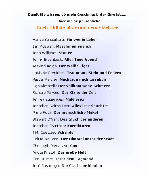 Textfeld: Damit Sie wissen, ob mein Geschmack  der Ihre ist�..� hier meine pers�nliche Buch-Hitliste alter und neuer MeisterHanya Yanagihara: Ein wenig Leben Ian McEwan: Maschinen wie ichJohn Williams: StonerJenny Erpenbeck: Aller Tage AbendAravind Adiga: Der wei�e TigerLouis de Berni�res: Traum aus Stein und FedernPascal Mercier: Nachtzug nach LissabonUgo Riccarelli: Der vollkommene SchmerzRichard Powers: Der Klang der ZeitJeffrey Eugenides: MiddlesexJonathan Safran Foer: Alles ist erleuchtetPhilip Roth: Der menschliche MakelStewart O�Nan: Das Gl�ck der anderenJonathan Frantzen: KorrekturenJ.M. Coetzee: SchandeColum McCann: Der Himmel unter der StadtChristoph Ransmayr: CoxAgota Kristof: Das gro�e Heft Keri Hulme: Unter dem TagmondJos� Saramago: Die Stadt der Blinden