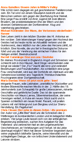 Textfeld: Michael Kumpfm�ller:  Die Herrlichkeit des Lebens / Kiepenheuer & WitschDie gro�e Liebe des tuberkulosekranken Kafkas war eine K�chin, 15 Jahre j�nger als er. Ein wunderbar feinf�hliger Liebesroman �ber die letzten Monate eines Zerrissenen.Eugen Ruge: In Zeiten des abnehmenden Lichts / RowohltVier Generationen M�nner vor dem Hintergrund der DDR-Wirklichkeit. Der deutsche Buchpreistr�ger erz�hlt interessant und kenntnisreich, die Figuren ber�hren emotional allerdings nicht.David Foenkinos: Nathalie k�sst / C.H.BeckEine Frau verliert ihren geliebten Mann bei einem Unfall und versucht sich in der Berufswelt wieder zurecht zu finden. Und zwei neue M�nner tauchen auf�.Witziger Gef�hlsquerschnitt, wo es weniger um Handlung geht als um die Innensicht der Protagonisten. Lesen!Andrea Camilleri:  Die Frau aus dem Meer / KindlerArchaisches M�rchen aus Sizilien: Bauer nimmt sich eine Sirene zur Frau, die ihm vier Kinder schenkt. Seine gro�e Liebe h�lt ein Leben lang, doch es geschehen merkw�rdige Dinge�.. Ein wunderbares zu Herzen gehendes Geschenk-B�ndchen!Arvid Adiga: Letzter Mann im Turm / C.H.Beck � 20,50Eine funktionierende alteingesessene Hausgemeinschaft in Mumbai wird auf die Probe gestellt: ein Immobilienhai bietet unvorstellbar viel Geld, wenn alle gleichzeitig ihre Genossenschaftswohnungen verkaufen. Aber ein paar wollen ihre liebgewonnene Nachbarschaft nicht gegen Mammon eintauschen. Und so kommt es - wie �berall auf der Welt - durch Gier zum Verfall der menschlichen Sitten. Ein herrliches Kleine-Leute-Portr�t im brodelnden Indien, bekannte und doch unbekannte Welt. Lesen!Kristin Marja Baldursdottir: Sterneneis / Kr�gerM�rrischer Teenager und 50 j�hrige Psychologin verbringen drei tage in der Einsamkeit Islands. Die Frau erz�hlt aus ihrem Leben und entdeckt, dass die Jugend auch heute unter Verletzungen der Seele leidet�Gut!Jonas Jonasson: Der Hundertj�hrige, der aus dem Fenster stieg und verschwand / carl`s booksPraller Schelmenroman: Der 100J�hrige ist mit einem Koffer voller Drogengeld und verr�ckten Freunden auf der Flucht durch Schweden. Unterwegs erz�hlt er sein Leben mit den 