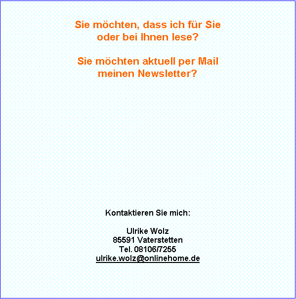 Textfeld: Sie m�chten, dass ich f�r Sie oder bei Ihnen lese?Sie m�chten aktuell per Mail meinen monatlichen Newsletter?Kontaktieren Sie mich:Ulrike WolzFliederstra�e 585591 VaterstettenTel. 08106/7255ulrike.wolz@onlinehome.de